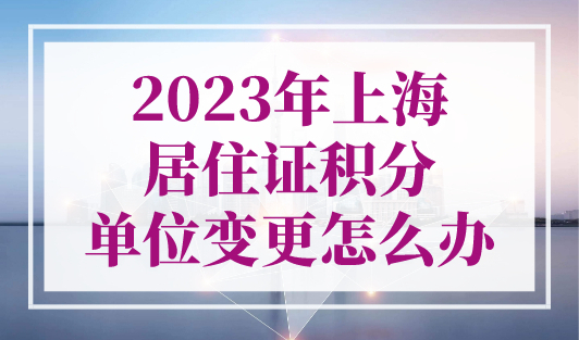 2023年上海居住证积分单位变更怎么办？分为两种情况处理！