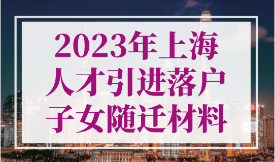 2023年上海人才引进落户子女随迁材料，孩子随迁要趁早！