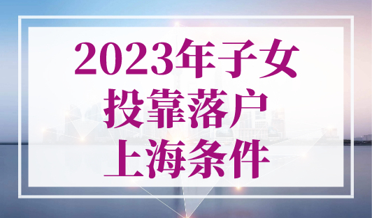 2023年子女投靠落户上海条件，可直接落户再忙也要看！