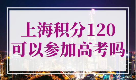 上海积分120可以参加高考吗？2023年外地孩子上海高考条件官宣！