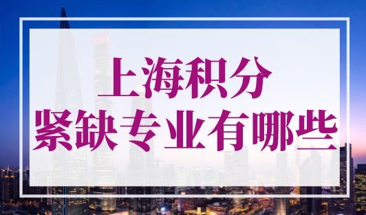 上海积分紧缺专业有哪些？2023年上海居住证积分紧缺专业目录最新！