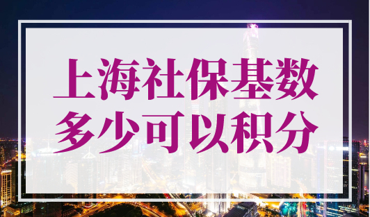 上海社保基数多少可以积分？上海积分120分细则2023年最新对照表！