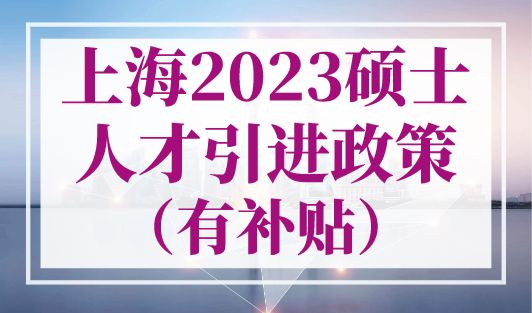 上海2023硕士人才引进政策（有补贴），上海落户政策最新版！