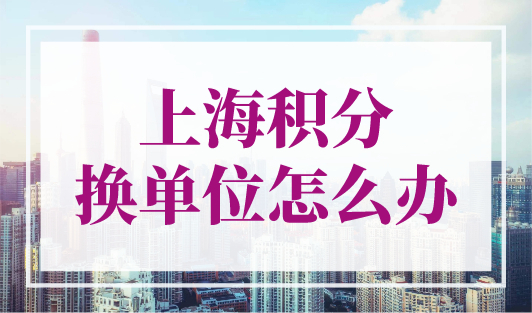 上海积分换单位怎么办？上海居住证积分单位变更流程！