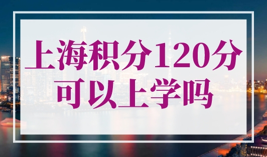 上海积分120分可以上学吗？上海居住证积分小孩上学2023最新条件