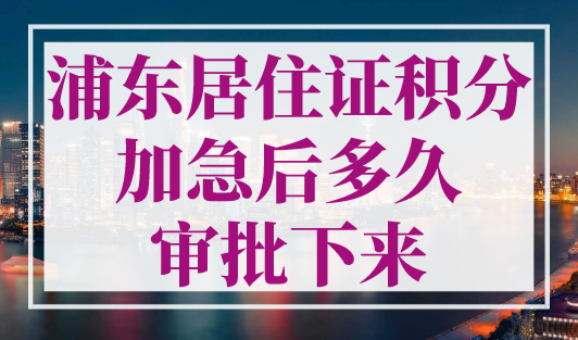 浦东居住证积分加急后多久审批下来？最快15天！