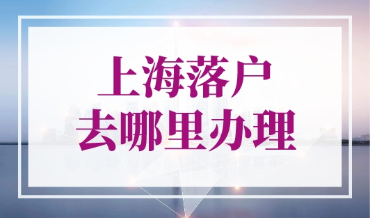 上海落户去哪里办理？申请上海户口必看！