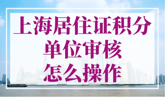上海居住证积分单位审核怎么操作？流程在这里！