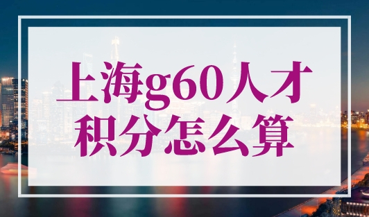 上海g60人才积分怎么算？人才积分计算分值一览