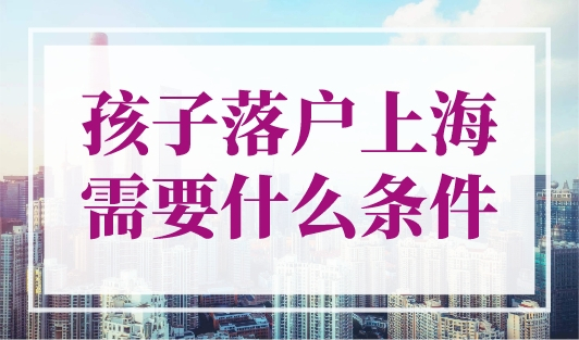 孩子落户上海需要什么条件？最新上海子女投靠落户政策