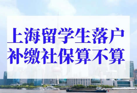 上海留学生落户补缴社保算不算？上海留学生落户社保注意点！