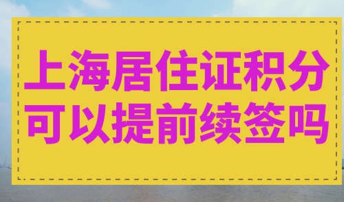 上海居住证积分可以提前续签吗