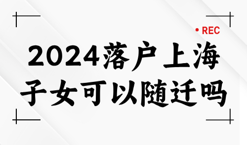 2024落户上海子女可以随迁吗？最新随迁落户上海条件