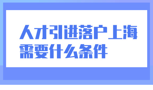 人才引进落户上海需要什么条件？最快半年落户！可带子女随迁