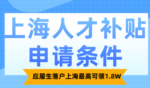 上海人才补贴申请条件最新发布！应届生落户上海最高可领1.8W！