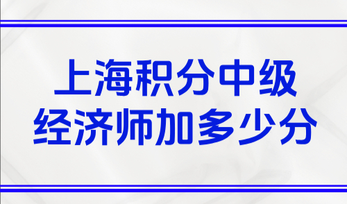 上海积分中级经济师加多少分？2025上海居住证积分计算规则