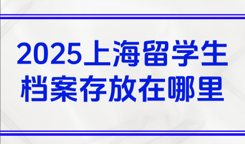 2025上海留学生档案存放在哪里，留学生回国必须先建档