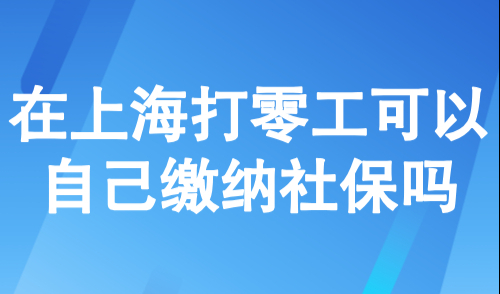 在上海打零工可以自己缴纳社保吗?上海灵活就业2025缴费标准多少