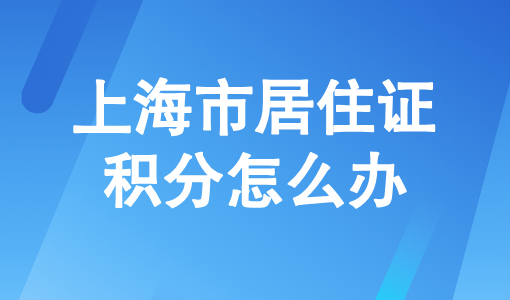 上海市居住证积分怎么办？附最新上海积分120分的条件和要求