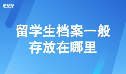 留学生档案一般存放在哪里？2025留学生回国上海落户指南必看！